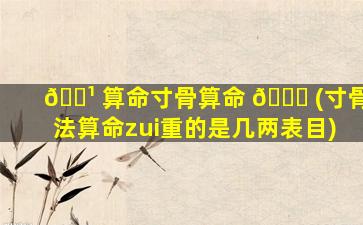 🌹 算命寸骨算命 🐘 (寸骨法算命zui
重的是几两表目)
